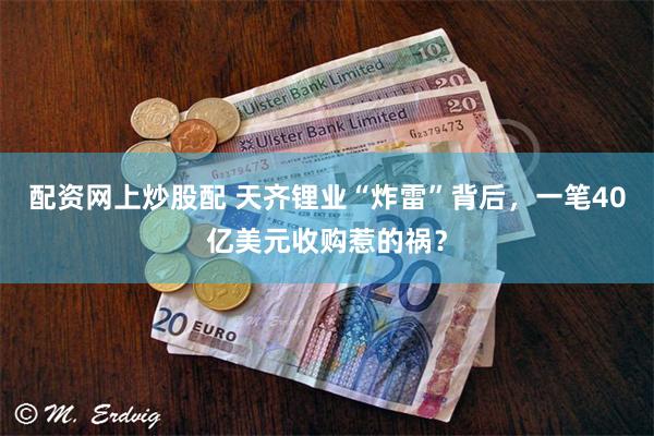 配资网上炒股配 天齐锂业“炸雷”背后,一笔40亿美元收购惹的祸?