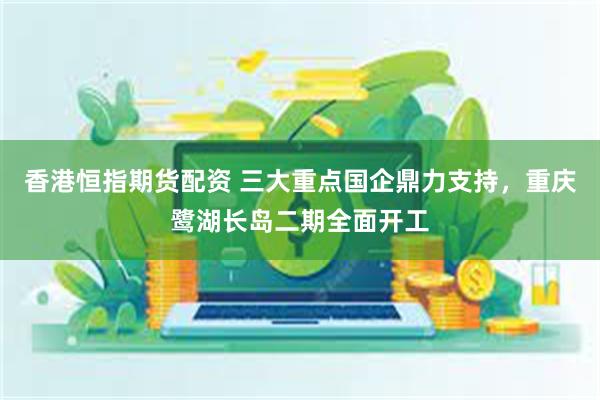 香港恒指期货配资 三大重点国企鼎力支持，重庆鹭湖长岛二期全面开工