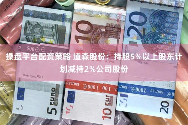 操盘平台配资策略 道森股份：持股5%以上股东计划减持2%公司股份