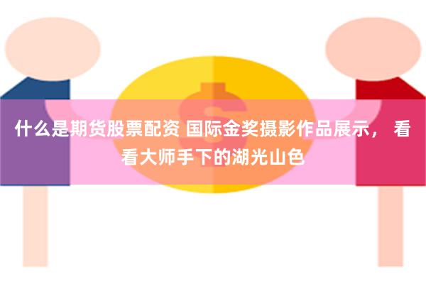 什么是期货股票配资 国际金奖摄影作品展示, 看看大师手下的湖光山色