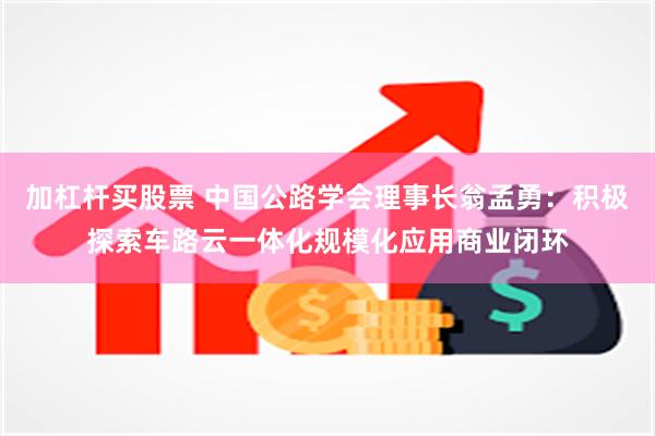 加杠杆买股票 中国公路学会理事长翁孟勇:积极探索车路云一体化规模化应用商业闭环