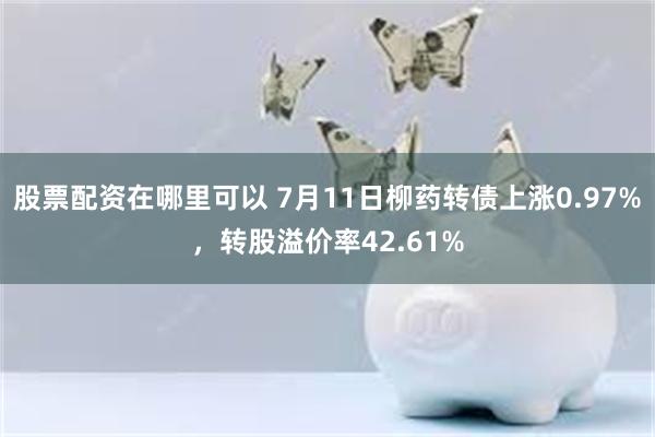 股票配资在哪里可以 7月11日柳药转债上涨0.97%,转股溢价率42.61%