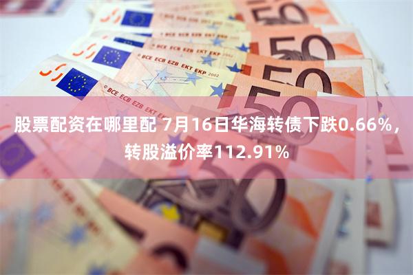 股票配资在哪里配 7月16日华海转债下跌0.66%,转股溢价率112.91%