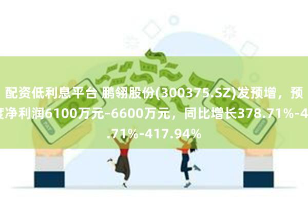 配资低利息平台 鹏翎股份(300375.SZ)发预增,预计半年度净利润6100万元–6600万元,同比增长378.71%-417.94%