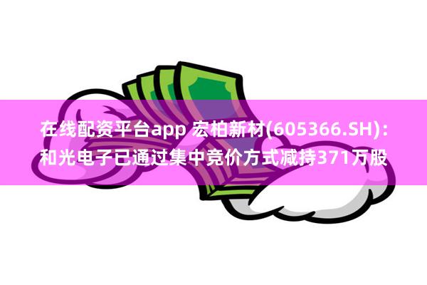 在线配资平台app 宏柏新材(605366.SH):和光电子已通过集中竞价方式减持371万股