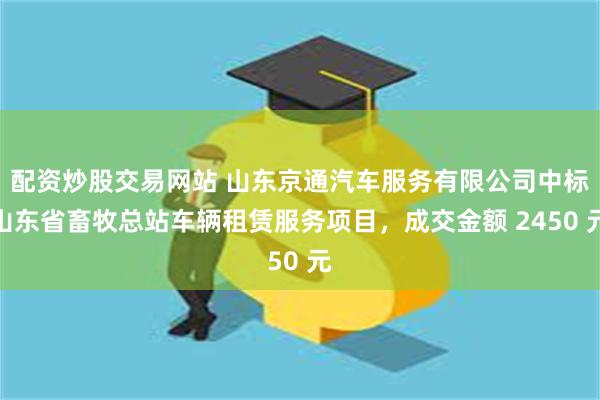 配资炒股交易网站 山东京通汽车服务有限公司中标山东省畜牧总站车辆租赁服务项目,成交金额 2450 元