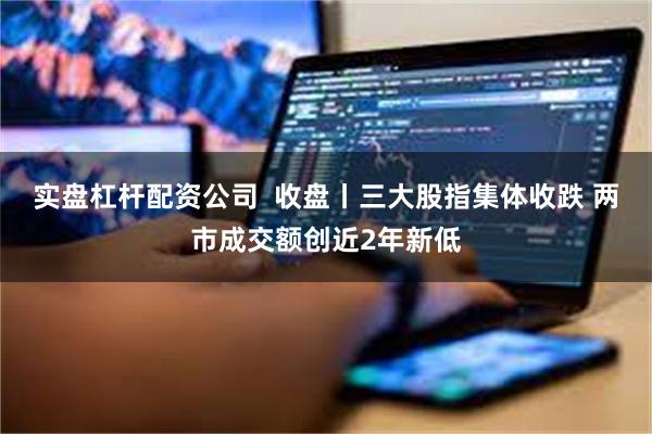 实盘杠杆配资公司 收盘丨三大股指集体收跌 两市成交额创近2年新低