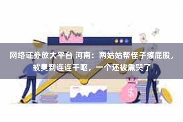 网络证劵放大平台 河南:两姑姑帮侄子擦屁股,被臭到连连干呕,一个还被熏哭了