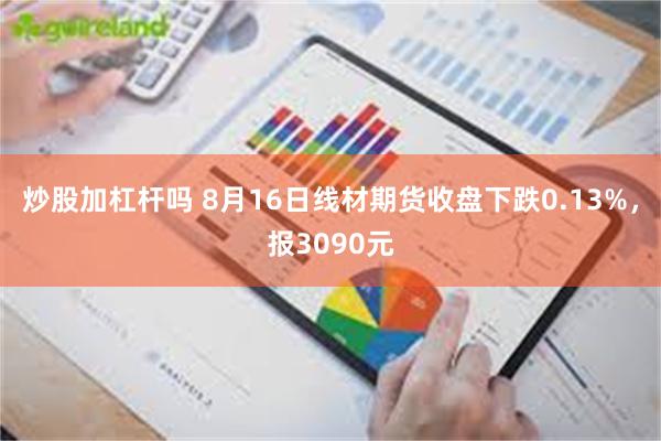 炒股加杠杆吗 8月16日线材期货收盘下跌0.13%,报3090元