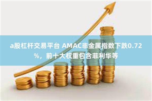 a股杠杆交易平台 AMAC非金属指数下跌0.72%,前十大权重包含菲利华等