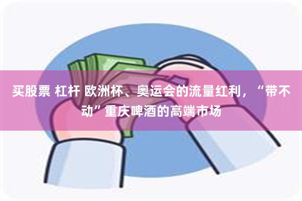 买股票 杠杆 欧洲杯、奥运会的流量红利,“带不动”重庆啤酒的高端市场
