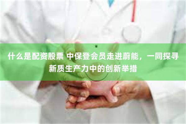 什么是配资股票 中保登会员走进蔚能,一同探寻新质生产力中的创新举措