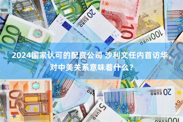 2024国家认可的配资公司 沙利文任内首访华,对中美关系意味着什么?