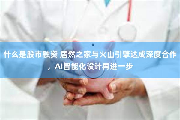 什么是股市融资 居然之家与火山引擎达成深度合作,AI智能化设计再进一步
