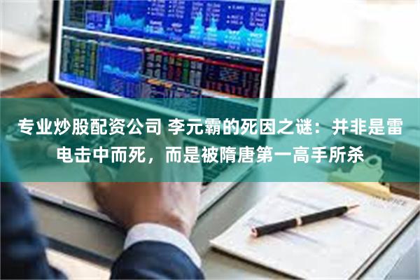 专业炒股配资公司 李元霸的死因之谜:并非是雷电击中而死,而是被隋唐第一高手所杀