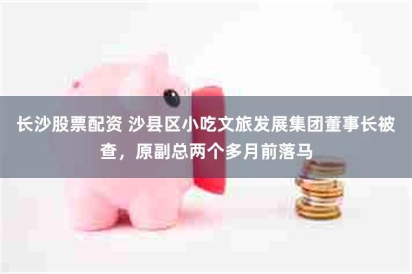 长沙股票配资 沙县区小吃文旅发展集团董事长被查,原副总两个多月前落马