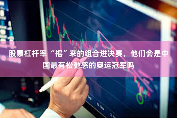 股票杠杆率 “摇”来的组合进决赛,他们会是中国最有松弛感的奥运冠军吗