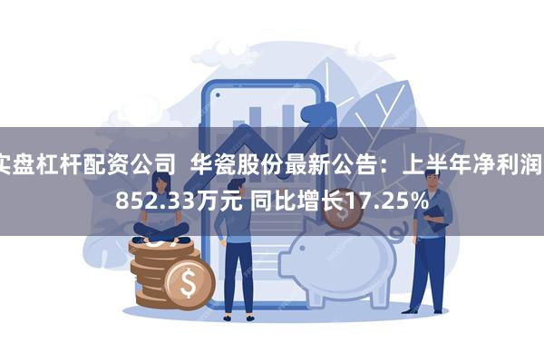 实盘杠杆配资公司 华瓷股份最新公告:上半年净利润9852.33万元 同比增长17.25%