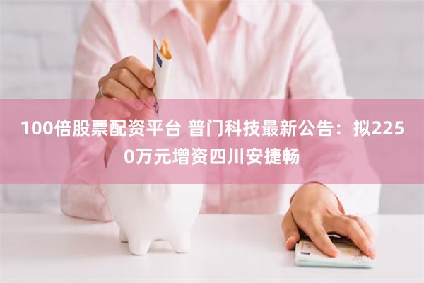 100倍股票配资平台 普门科技最新公告:拟2250万元增资四川安捷畅