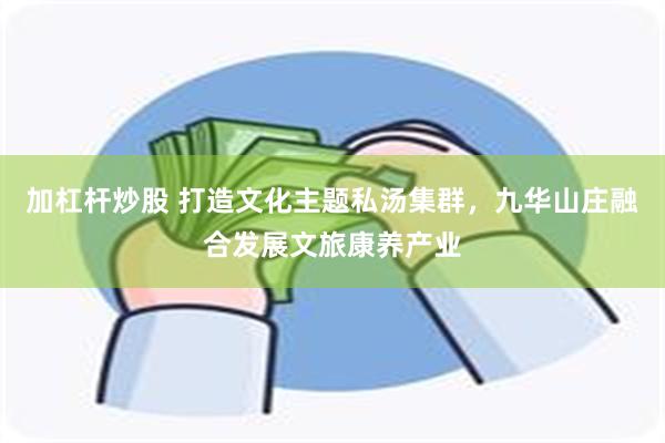 加杠杆炒股 打造文化主题私汤集群,九华山庄融合发展文旅康养产业