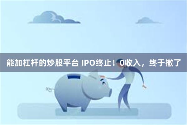 能加杠杆的炒股平台 IPO终止!0收入,终于撤了