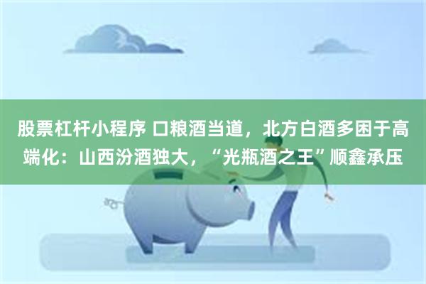 股票杠杆小程序 口粮酒当道,北方白酒多困于高端化:山西汾酒独大,“光瓶酒之王”顺鑫承压