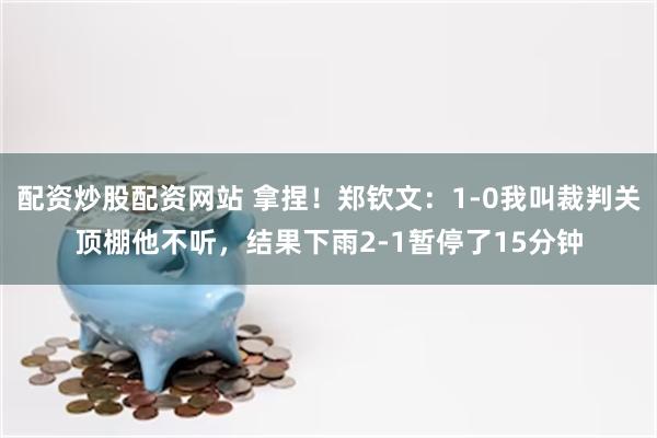 配资炒股配资网站 拿捏!郑钦文:1-0我叫裁判关顶棚他不听,结果下雨2-1暂停了15分钟