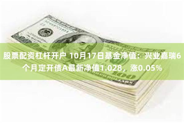 股票配资杠杆开户 10月17日基金净值:兴业嘉瑞6个月定开债A最新净值1.028,涨0.05%