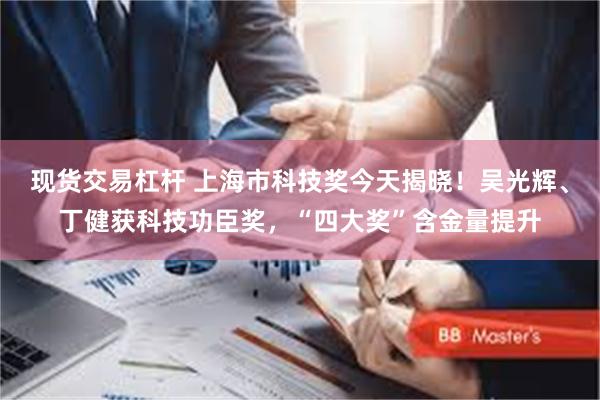 现货交易杠杆 上海市科技奖今天揭晓!吴光辉、丁健获科技功臣奖,“四大奖”含金量提升