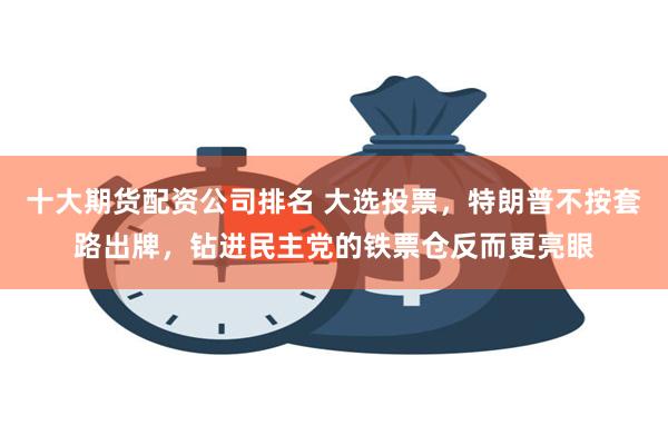 十大期货配资公司排名 大选投票,特朗普不按套路出牌,钻进民主党的铁票仓反而更亮眼