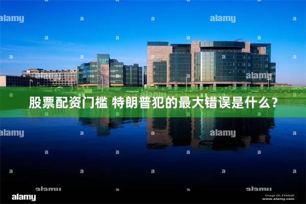 股票配资门槛 特朗普犯的最大错误是什么?