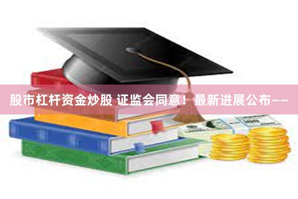股市杠杆资金炒股 证监会同意!最新进展公布——