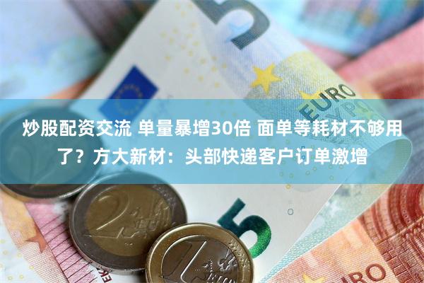 炒股配资交流 单量暴增30倍 面单等耗材不够用了?方大新材:头部快递客户订单激增