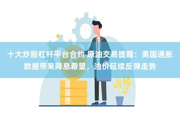 十大炒股杠杆平台合约 原油交易提醒:美国通胀数据带来降息希望,油价延续反弹走势