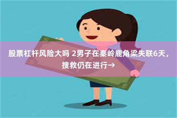 股票杠杆风险大吗 2男子在秦岭鹿角梁失联6天,搜救仍在进行→