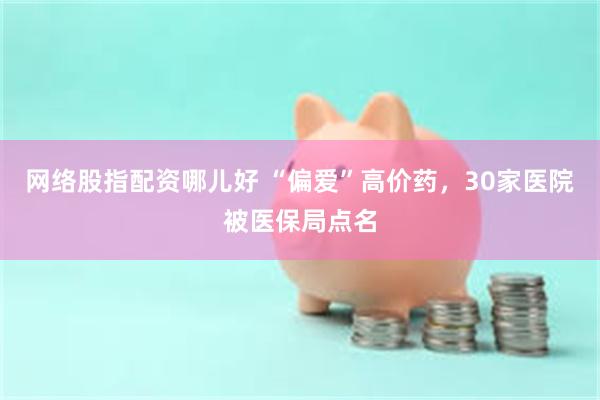 网络股指配资哪儿好 “偏爱”高价药,30家医院被医保局点名