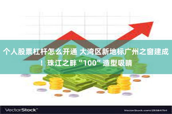 个人股票杠杆怎么开通 大湾区新地标广州之窗建成!珠江之畔“100”造型吸睛