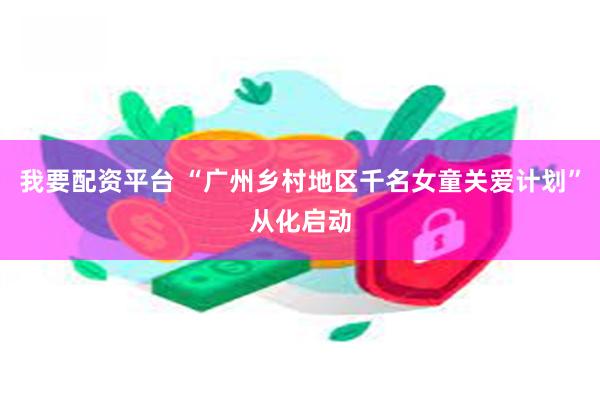 我要配资平台 “广州乡村地区千名女童关爱计划”从化启动