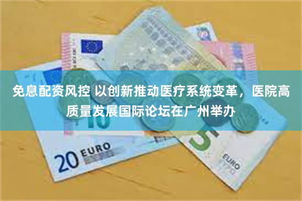免息配资风控 以创新推动医疗系统变革，医院高质量发展国际论坛在广州举办