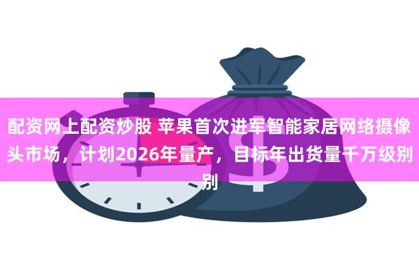 配资网上配资炒股 苹果首次进军智能家居网络摄像头市场,计划2026年量产,目标年出货量千万级别