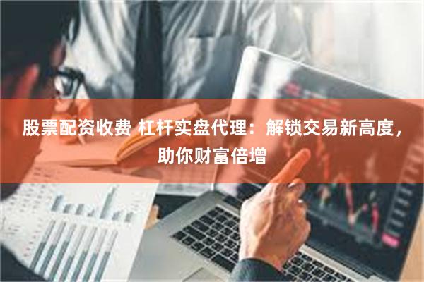 股票配资收费 杠杆实盘代理:解锁交易新高度,助你财富倍增