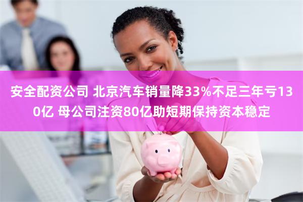 安全配资公司 北京汽车销量降33%不足三年亏130亿 母公司注资80亿助短期保持资本稳定