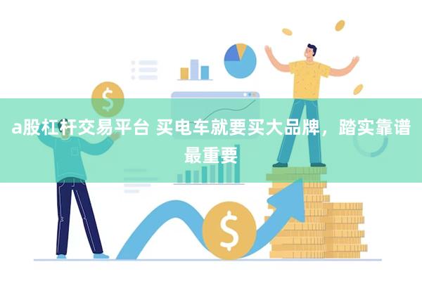 a股杠杆交易平台 买电车就要买大品牌,踏实靠谱最重要