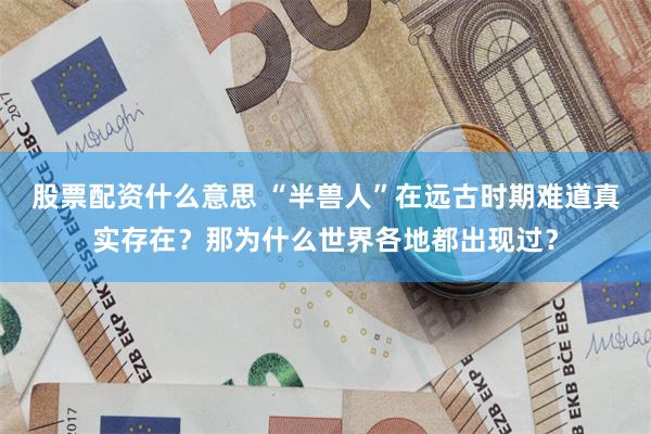 股票配资什么意思 “半兽人”在远古时期难道真实存在?那为什么世界各地都出现过?