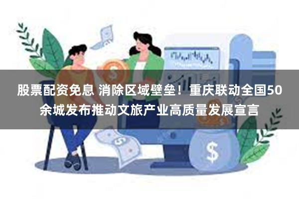 股票配资免息 消除区域壁垒!重庆联动全国50余城发布推动文旅产业高质量发展宣言