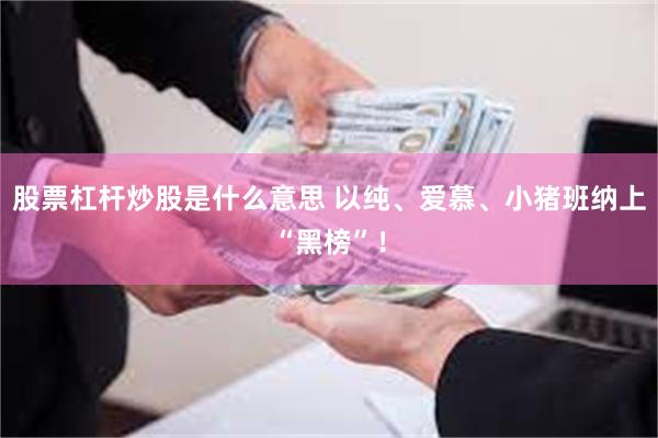 股票杠杆炒股是什么意思 以纯、爱慕、小猪班纳上“黑榜”!
