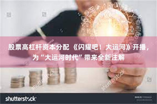 股票高杠杆资本分配 《闪耀吧!大运河》开播,为“大运河时代”带来全新注解