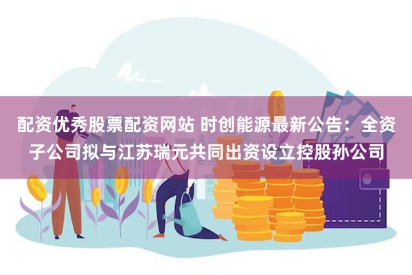 配资优秀股票配资网站 时创能源最新公告:全资子公司拟与江苏瑞元共同出资设立控股孙公司
