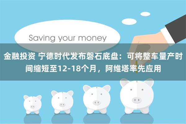 金融投资 宁德时代发布磐石底盘:可将整车量产时间缩短至12-18个月,阿维塔率先应用