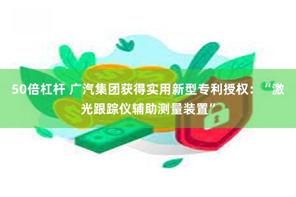 50倍杠杆 广汽集团获得实用新型专利授权:“激光跟踪仪辅助测量装置”